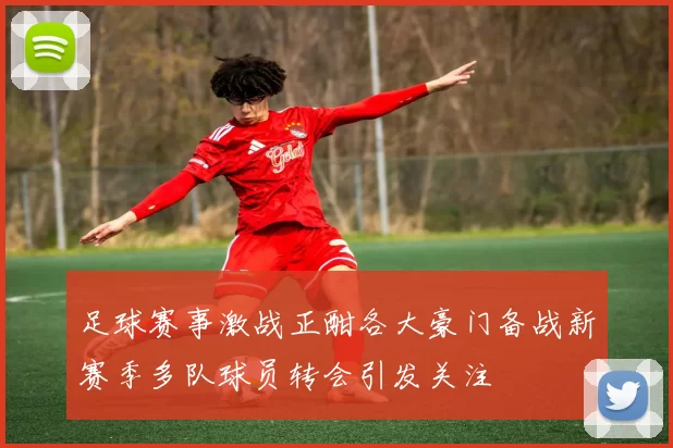 足球赛事激战正酣各大豪门备战新赛季多队球员转会引发关注