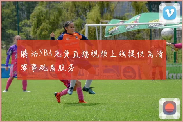 腾讯NBA免费直播视频上线提供高清赛事观看服务