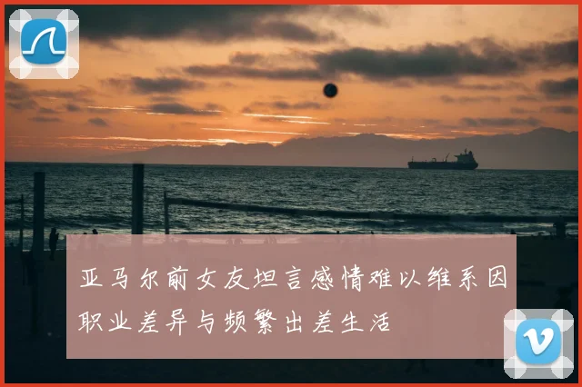 亚马尔前女友坦言感情难以维系因职业差异与频繁出差生活