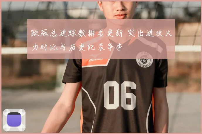 欧冠总进球数排名更新 突出进攻火力对比与历史纪录争夺