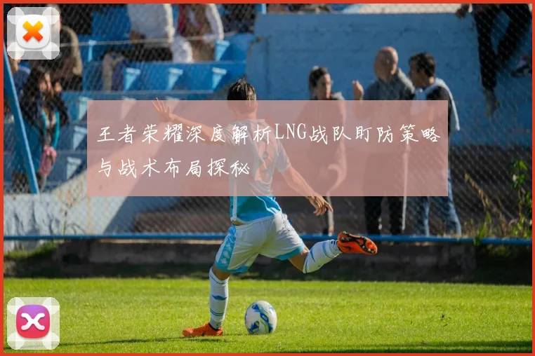 王者荣耀深度解析LNG战队盯防策略与战术布局探秘