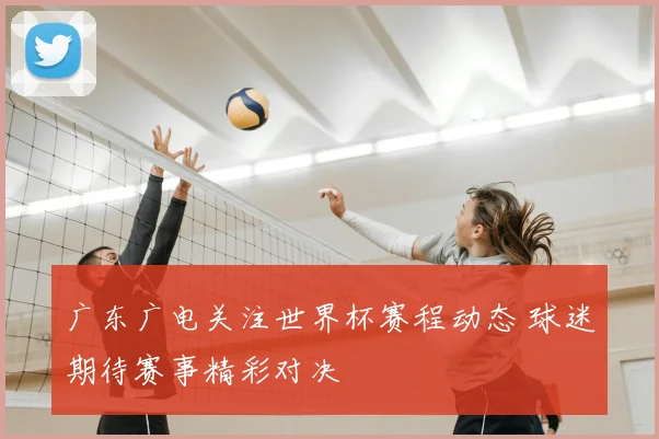 广东广电关注世界杯赛程动态 球迷期待赛事精彩对决