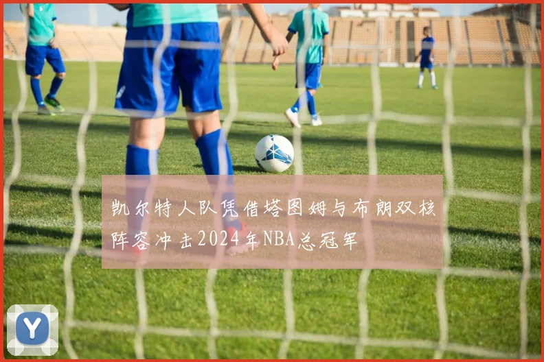 凯尔特人队凭借塔图姆与布朗双核阵容冲击2024年NBA总冠军