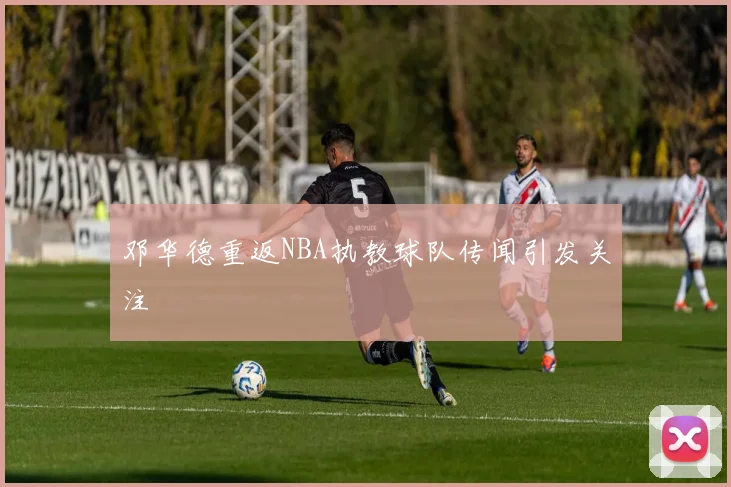 邓华德重返NBA执教球队传闻引发关注