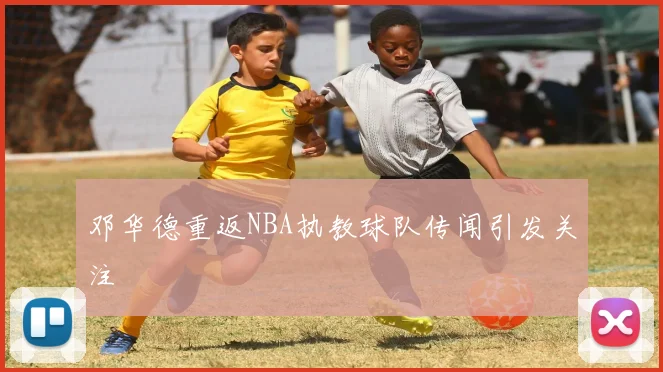 邓华德重返NBA执教球队传闻引发关注