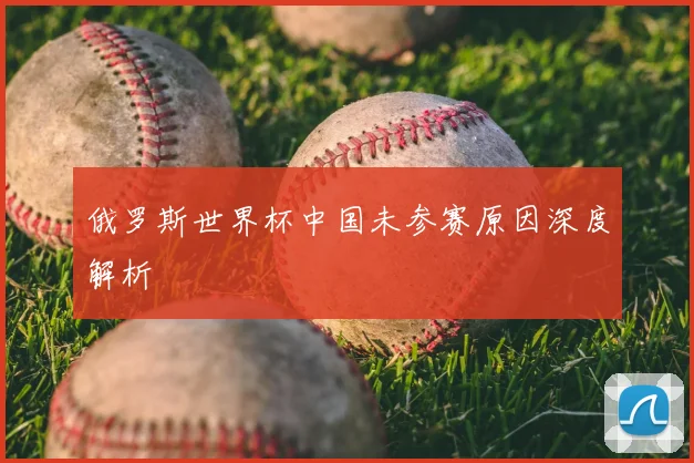 俄罗斯世界杯中国未参赛原因深度解析