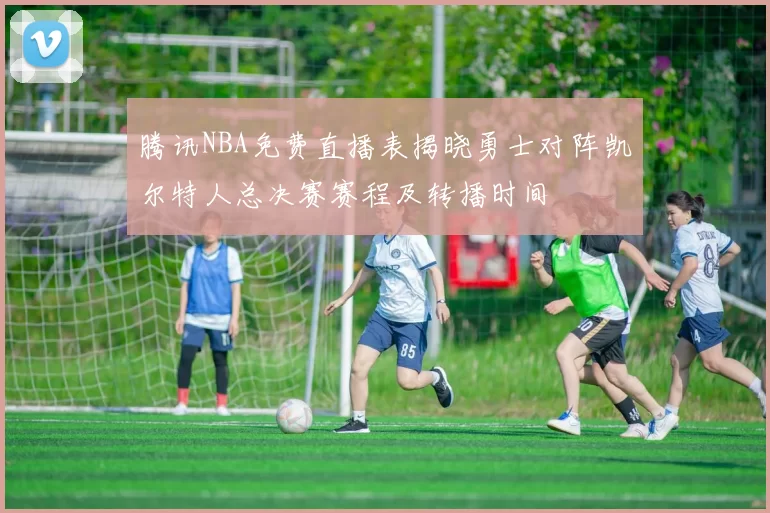 腾讯NBA免费直播表揭晓勇士对阵凯尔特人总决赛赛程及转播时间