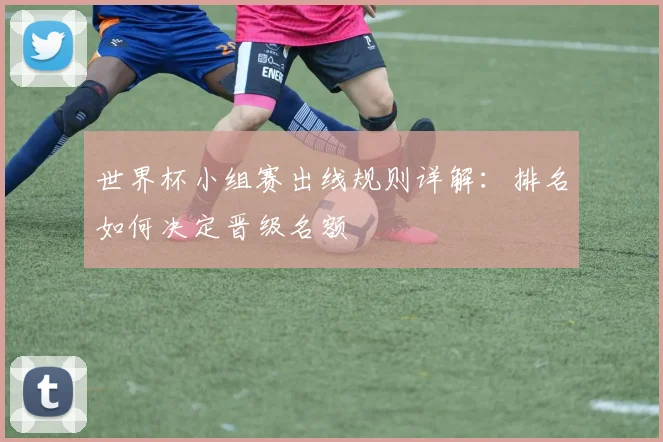世界杯小组赛出线规则详解：排名如何决定晋级名额
