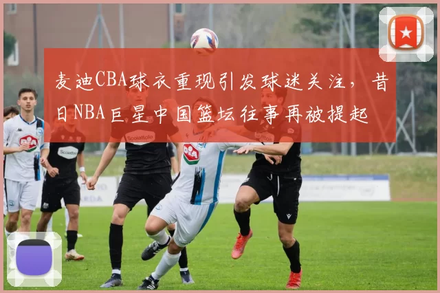 麦迪CBA球衣重现引发球迷关注，昔日NBA巨星中国篮坛往事再被提起