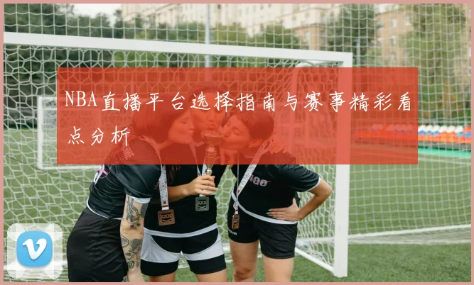 NBA直播平台选择指南与赛事精彩看点分析