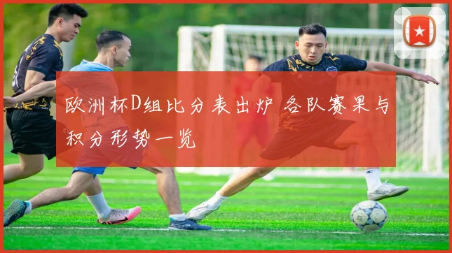 欧洲杯D组比分表出炉 各队赛果与积分形势一览