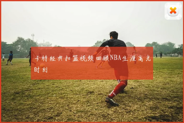 卡特经典扣篮视频回顾NBA生涯高光时刻
