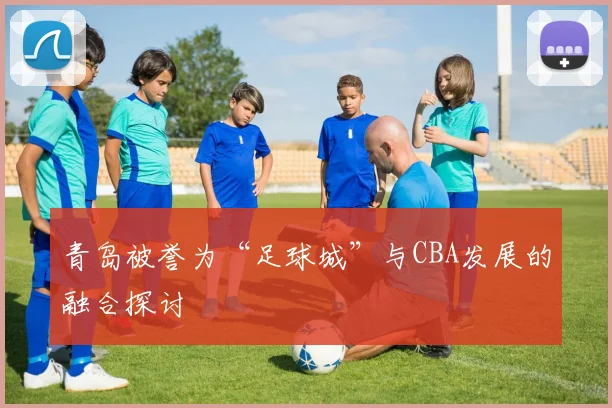 青岛被誉为“足球城”与CBA发展的融合探讨