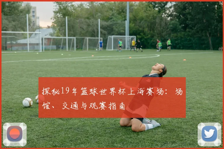探秘19年篮球世界杯上海赛场：场馆、交通与观赛指南