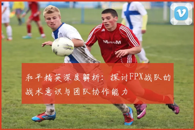 和平精英深度解析：探讨FPX战队的战术意识与团队协作能力