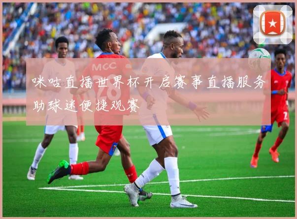 咪咕直播世界杯开启赛事直播服务助球迷便捷观赛