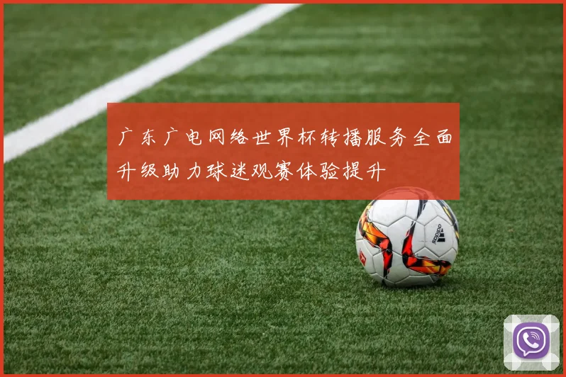 广东广电网络世界杯转播服务全面升级助力球迷观赛体验提升