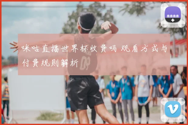 咪咕直播世界杯收费吗 观看方式与付费规则解析