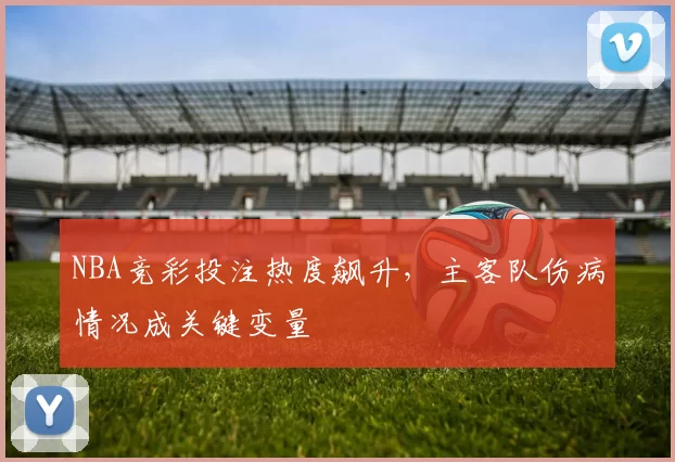NBA竞彩投注热度飙升，主客队伤病情况成关键变量