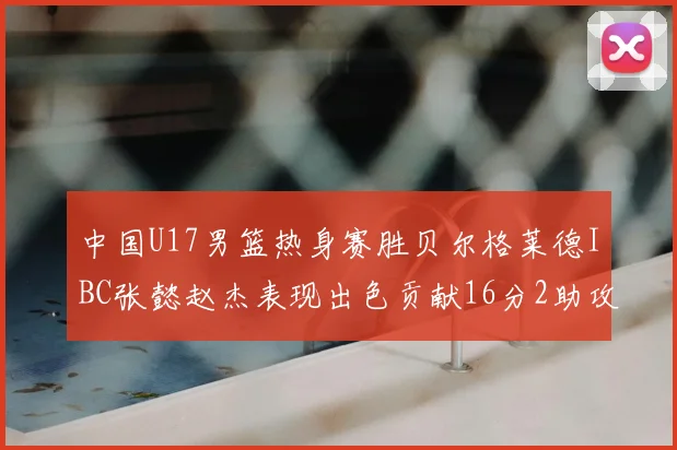 中国U17男篮热身赛胜贝尔格莱德IBC张懿赵杰表现出色贡献16分2助攻2抢断