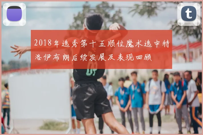 2018年选秀第十五顺位魔术选中特洛伊布朗后续发展及表现回顾