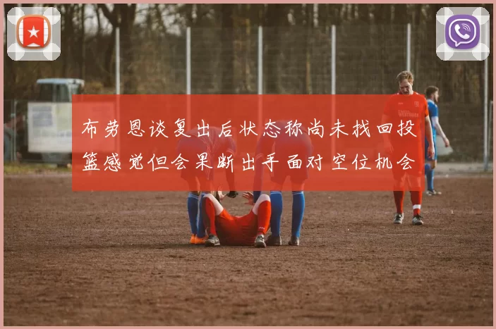 布劳恩谈复出后状态称尚未找回投篮感觉但会果断出手面对空位机会