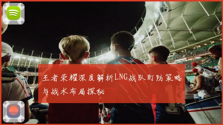 王者荣耀深度解析LNG战队盯防策略与战术布局探秘