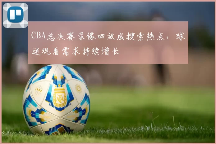 CBA总决赛录像回放成搜索热点，球迷观看需求持续增长
