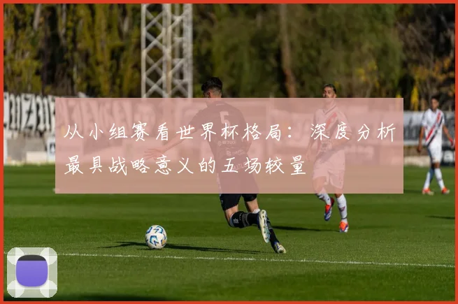 从小组赛看世界杯格局:深度分析最具战略意义的五场较量