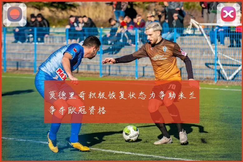 莫德里奇积极恢复状态力争助米兰争夺欧冠资格
