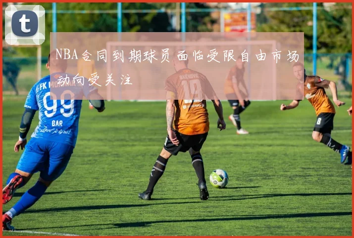 NBA合同到期球员面临受限自由市场动向受关注
