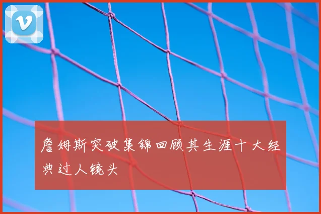 詹姆斯突破集锦回顾其生涯十大经典过人镜头