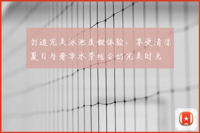 打造完美泳池度假体验，享受清凉夏日与奢华水景结合的完美时光