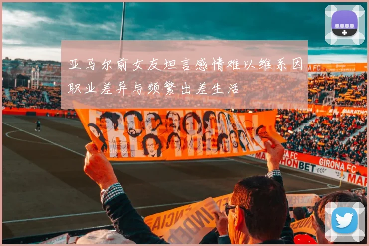 亚马尔前女友坦言感情难以维系因职业差异与频繁出差生活