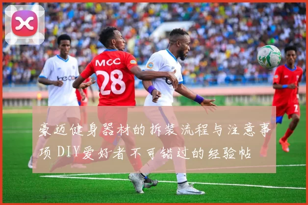 豪迈健身器材的拆装流程与注意事项 DIY爱好者不可错过的经验帖