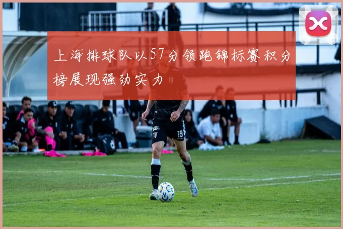 上海排球队以57分领跑锦标赛积分榜展现强劲实力
