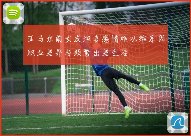 亚马尔前女友坦言感情难以维系因职业差异与频繁出差生活