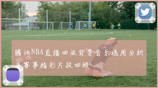 腾讯NBA直播回放背景音乐选用分析及赛事精彩片段回顾