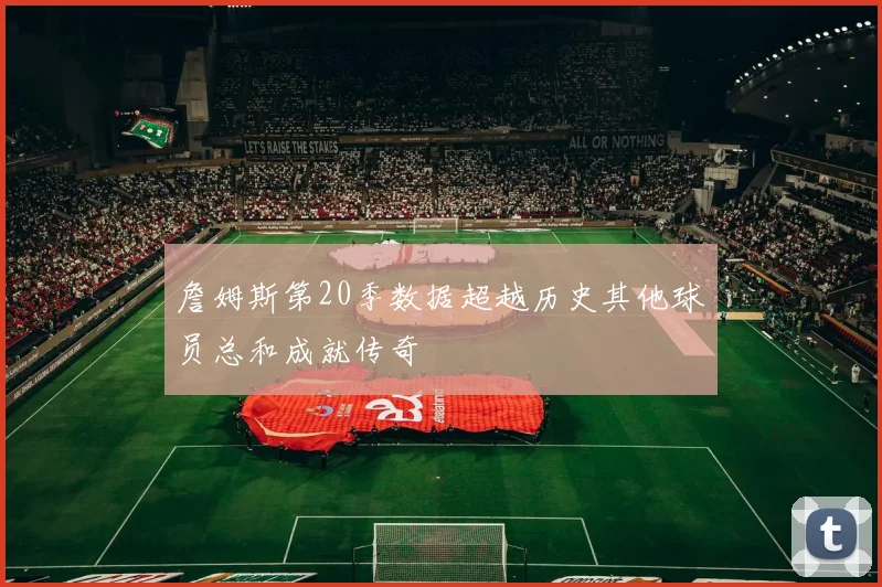詹姆斯第20季数据超越历史其他球员总和成就传奇