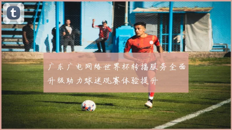 广东广电网络世界杯转播服务全面升级助力球迷观赛体验提升