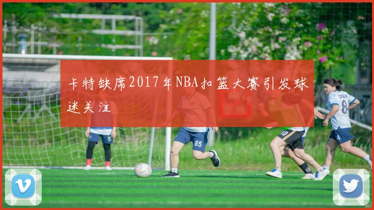 卡特缺席2017年NBA扣篮大赛引发球迷关注