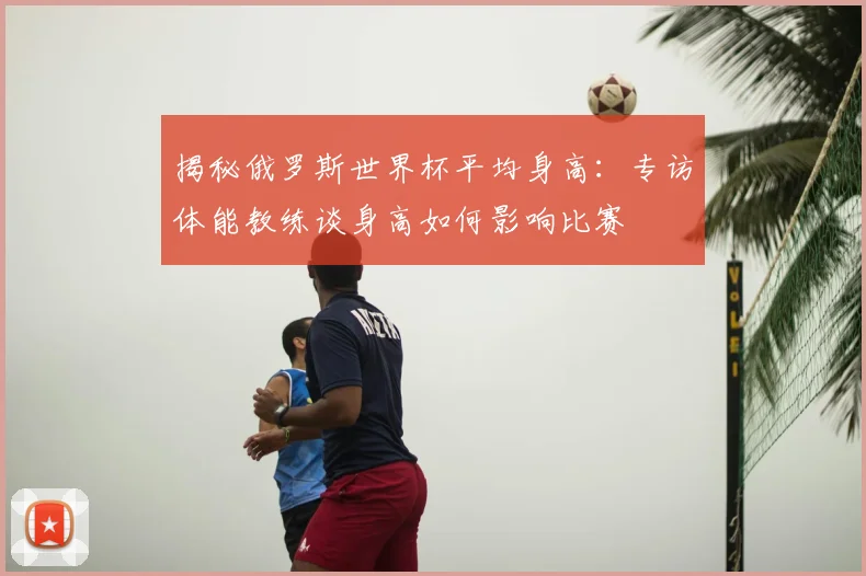 揭秘俄罗斯世界杯平均身高：专访体能教练谈身高如何影响比赛