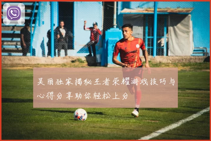 吴丽独家揭秘王者荣耀游戏技巧与心得分享助你轻松上分