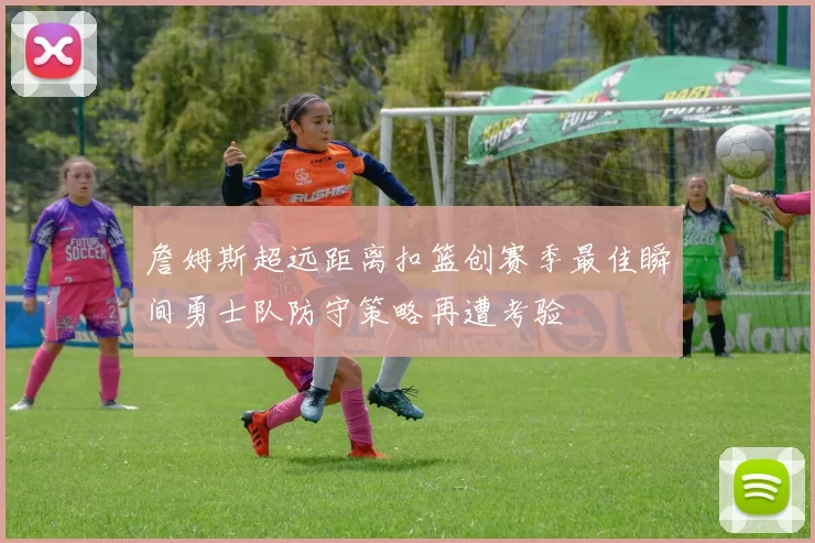 詹姆斯超远距离扣篮创赛季最佳瞬间勇士队防守策略再遭考验