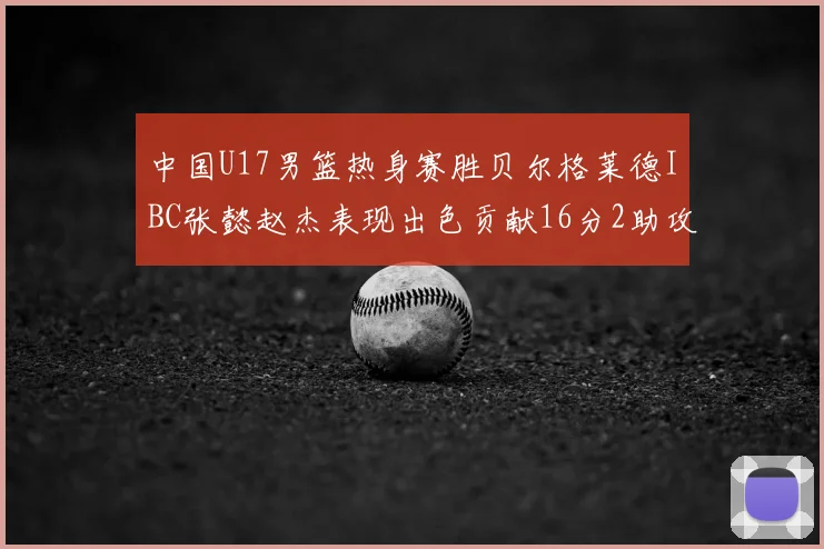 中国U17男篮热身赛胜贝尔格莱德IBC张懿赵杰表现出色贡献16分2助攻2抢断