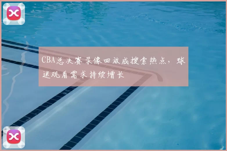 CBA总决赛录像回放成搜索热点，球迷观看需求持续增长