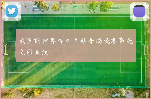 俄罗斯世界杯中国旗手揭晓赛事亮点引关注