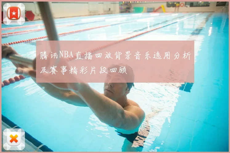 腾讯NBA直播回放背景音乐选用分析及赛事精彩片段回顾