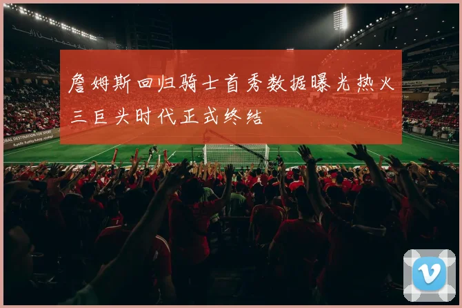 詹姆斯回归骑士首秀数据曝光热火三巨头时代正式终结