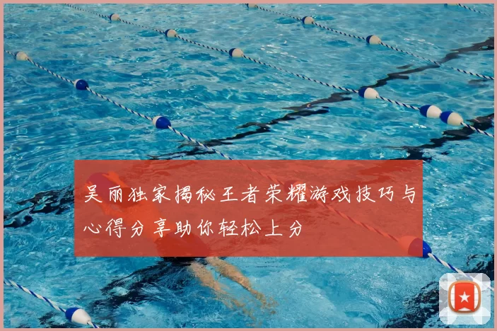 吴丽独家揭秘王者荣耀游戏技巧与心得分享助你轻松上分